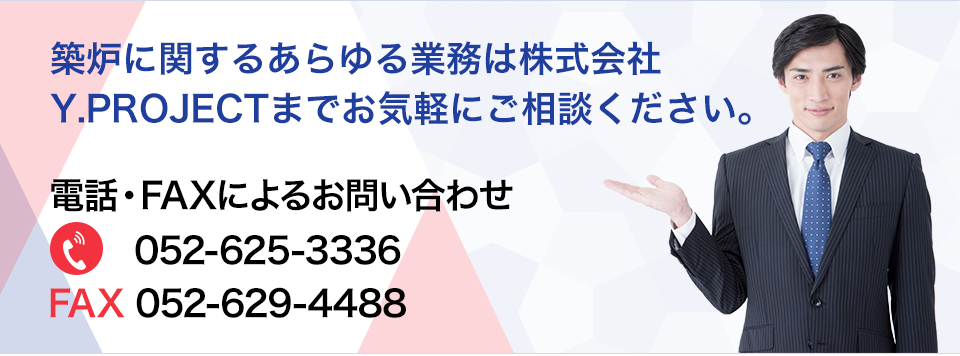 築炉に関するあらゆる業務は株式会社Y.PROJECTまでお気軽にご相談ください。 電話・FAXによるお問い合わせ 052-625-3336 052-625-3336
