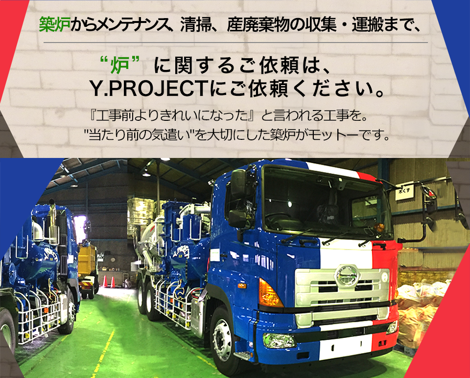 築炉からメンテナンス、清掃、産業廃棄物の収集・運搬まで、 “炉”に関するご依頼は、Y.PROJECTにご依頼ください。